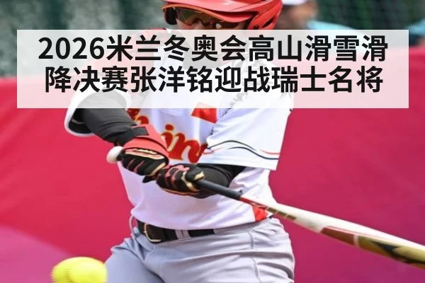 2026米兰冬奥会高山滑雪滑降决赛张洋铭迎战瑞士名将